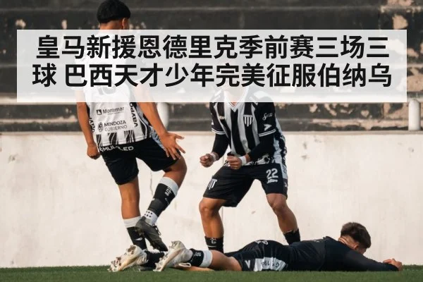皇马新援恩德里克季前赛三场三球 巴西天才少年完美征服伯纳乌
