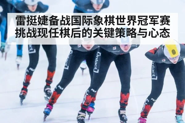 雷挺婕备战国际象棋世界冠军赛 挑战现任棋后的关键策略与心态